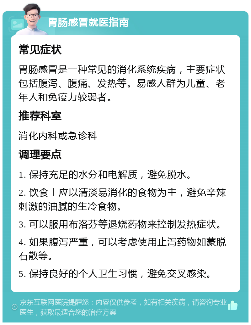 胃肠感冒就医指南 常见症状 胃肠感冒是一种常见的消化系统疾病，主要症状包括腹泻、腹痛、发热等。易感人群为儿童、老年人和免疫力较弱者。 推荐科室 消化内科或急诊科 调理要点 1. 保持充足的水分和电解质，避免脱水。 2. 饮食上应以清淡易消化的食物为主，避免辛辣刺激的油腻的生冷食物。 3. 可以服用布洛芬等退烧药物来控制发热症状。 4. 如果腹泻严重，可以考虑使用止泻药物如蒙脱石散等。 5. 保持良好的个人卫生习惯，避免交叉感染。