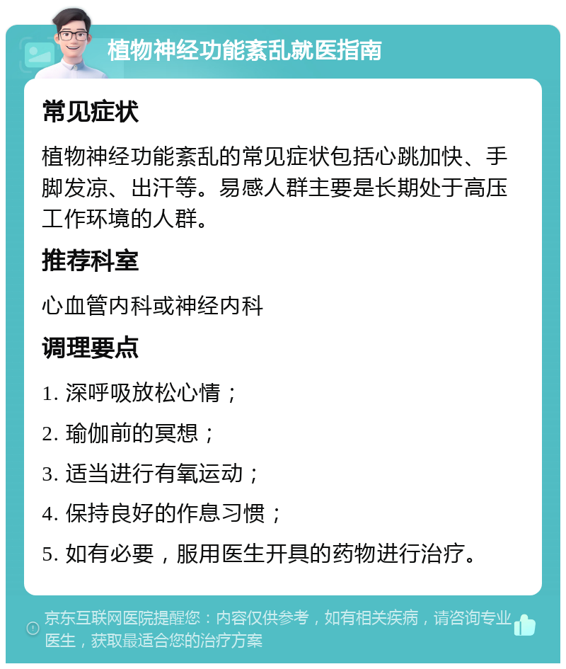 植物神经功能紊乱就医指南 常见症状 植物神经功能紊乱的常见症状包括心跳加快、手脚发凉、出汗等。易感人群主要是长期处于高压工作环境的人群。 推荐科室 心血管内科或神经内科 调理要点 1. 深呼吸放松心情； 2. 瑜伽前的冥想； 3. 适当进行有氧运动； 4. 保持良好的作息习惯； 5. 如有必要，服用医生开具的药物进行治疗。