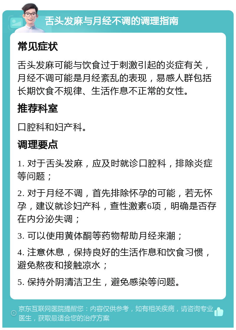 舌头发麻与月经不调的调理指南 常见症状 舌头发麻可能与饮食过于刺激引起的炎症有关，月经不调可能是月经紊乱的表现，易感人群包括长期饮食不规律、生活作息不正常的女性。 推荐科室 口腔科和妇产科。 调理要点 1. 对于舌头发麻，应及时就诊口腔科，排除炎症等问题； 2. 对于月经不调，首先排除怀孕的可能，若无怀孕，建议就诊妇产科，查性激素6项，明确是否存在内分泌失调； 3. 可以使用黄体酮等药物帮助月经来潮； 4. 注意休息，保持良好的生活作息和饮食习惯，避免熬夜和接触凉水； 5. 保持外阴清洁卫生，避免感染等问题。