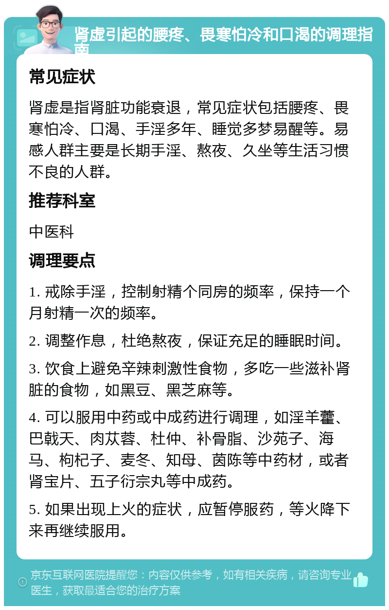 肾虚引起的腰疼、畏寒怕冷和口渴的调理指南 常见症状 肾虚是指肾脏功能衰退，常见症状包括腰疼、畏寒怕冷、口渴、手淫多年、睡觉多梦易醒等。易感人群主要是长期手淫、熬夜、久坐等生活习惯不良的人群。 推荐科室 中医科 调理要点 1. 戒除手淫，控制射精个同房的频率，保持一个月射精一次的频率。 2. 调整作息，杜绝熬夜，保证充足的睡眠时间。 3. 饮食上避免辛辣刺激性食物，多吃一些滋补肾脏的食物，如黑豆、黑芝麻等。 4. 可以服用中药或中成药进行调理，如淫羊藿、巴戟天、肉苁蓉、杜仲、补骨脂、沙苑子、海马、枸杞子、麦冬、知母、茵陈等中药材，或者肾宝片、五子衍宗丸等中成药。 5. 如果出现上火的症状，应暂停服药，等火降下来再继续服用。