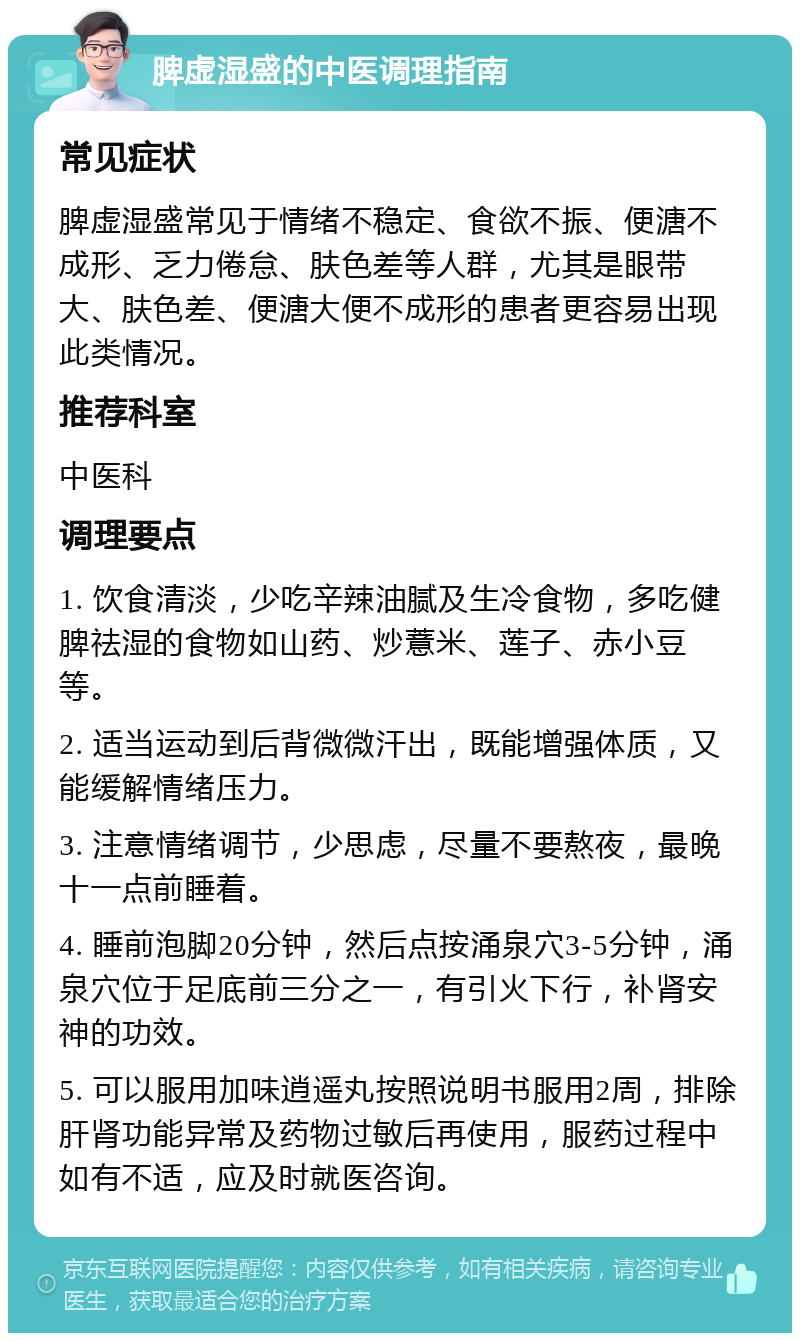 脾虚湿盛的中医调理指南 常见症状 脾虚湿盛常见于情绪不稳定、食欲不振、便溏不成形、乏力倦怠、肤色差等人群，尤其是眼带大、肤色差、便溏大便不成形的患者更容易出现此类情况。 推荐科室 中医科 调理要点 1. 饮食清淡，少吃辛辣油腻及生冷食物，多吃健脾祛湿的食物如山药、炒薏米、莲子、赤小豆等。 2. 适当运动到后背微微汗出，既能增强体质，又能缓解情绪压力。 3. 注意情绪调节，少思虑，尽量不要熬夜，最晚十一点前睡着。 4. 睡前泡脚20分钟，然后点按涌泉穴3-5分钟，涌泉穴位于足底前三分之一，有引火下行，补肾安神的功效。 5. 可以服用加味逍遥丸按照说明书服用2周，排除肝肾功能异常及药物过敏后再使用，服药过程中如有不适，应及时就医咨询。