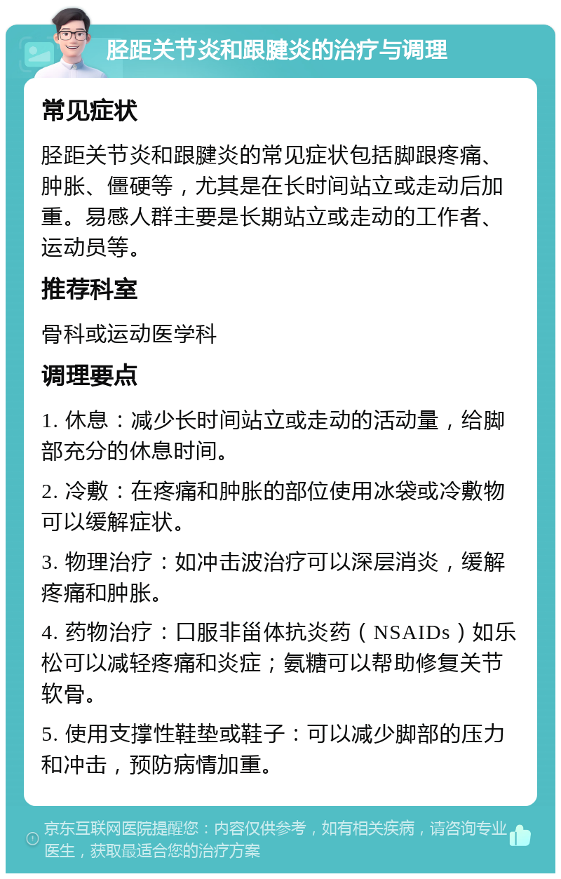 胫距关节炎和跟腱炎的治疗与调理 常见症状 胫距关节炎和跟腱炎的常见症状包括脚跟疼痛、肿胀、僵硬等，尤其是在长时间站立或走动后加重。易感人群主要是长期站立或走动的工作者、运动员等。 推荐科室 骨科或运动医学科 调理要点 1. 休息：减少长时间站立或走动的活动量，给脚部充分的休息时间。 2. 冷敷：在疼痛和肿胀的部位使用冰袋或冷敷物可以缓解症状。 3. 物理治疗：如冲击波治疗可以深层消炎，缓解疼痛和肿胀。 4. 药物治疗：口服非甾体抗炎药（NSAIDs）如乐松可以减轻疼痛和炎症；氨糖可以帮助修复关节软骨。 5. 使用支撑性鞋垫或鞋子：可以减少脚部的压力和冲击，预防病情加重。