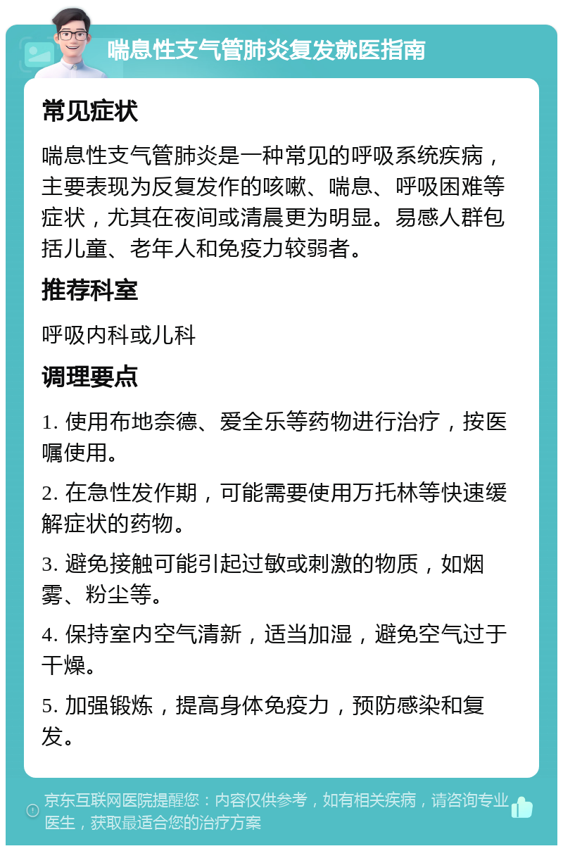 喘息性支气管肺炎复发就医指南 常见症状 喘息性支气管肺炎是一种常见的呼吸系统疾病，主要表现为反复发作的咳嗽、喘息、呼吸困难等症状，尤其在夜间或清晨更为明显。易感人群包括儿童、老年人和免疫力较弱者。 推荐科室 呼吸内科或儿科 调理要点 1. 使用布地奈德、爱全乐等药物进行治疗，按医嘱使用。 2. 在急性发作期，可能需要使用万托林等快速缓解症状的药物。 3. 避免接触可能引起过敏或刺激的物质，如烟雾、粉尘等。 4. 保持室内空气清新，适当加湿，避免空气过于干燥。 5. 加强锻炼，提高身体免疫力，预防感染和复发。