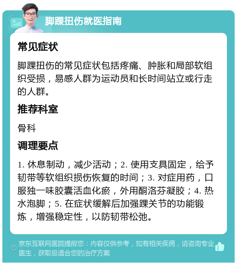 脚踝扭伤就医指南 常见症状 脚踝扭伤的常见症状包括疼痛、肿胀和局部软组织受损，易感人群为运动员和长时间站立或行走的人群。 推荐科室 骨科 调理要点 1. 休息制动，减少活动；2. 使用支具固定，给予韧带等软组织损伤恢复的时间；3. 对症用药，口服独一味胶囊活血化瘀，外用酮洛芬凝胶；4. 热水泡脚；5. 在症状缓解后加强踝关节的功能锻炼，增强稳定性，以防韧带松弛。