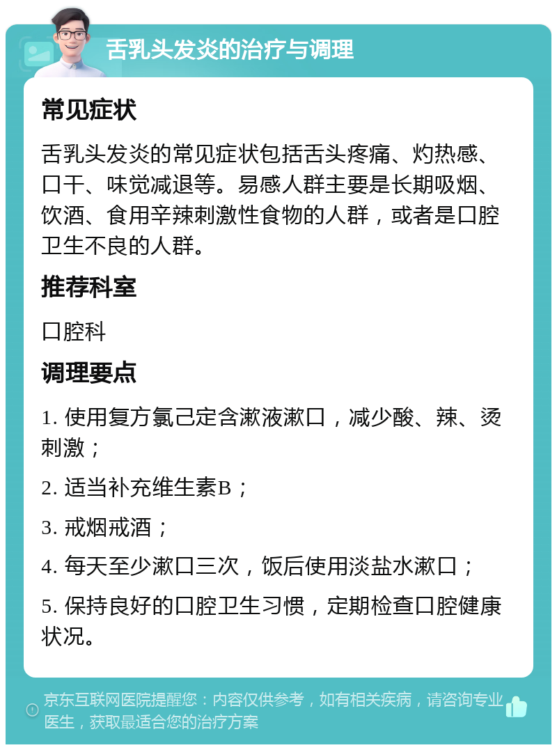 舌乳头发炎的治疗与调理 常见症状 舌乳头发炎的常见症状包括舌头疼痛、灼热感、口干、味觉减退等。易感人群主要是长期吸烟、饮酒、食用辛辣刺激性食物的人群，或者是口腔卫生不良的人群。 推荐科室 口腔科 调理要点 1. 使用复方氯己定含漱液漱口，减少酸、辣、烫刺激； 2. 适当补充维生素B； 3. 戒烟戒酒； 4. 每天至少漱口三次，饭后使用淡盐水漱口； 5. 保持良好的口腔卫生习惯，定期检查口腔健康状况。