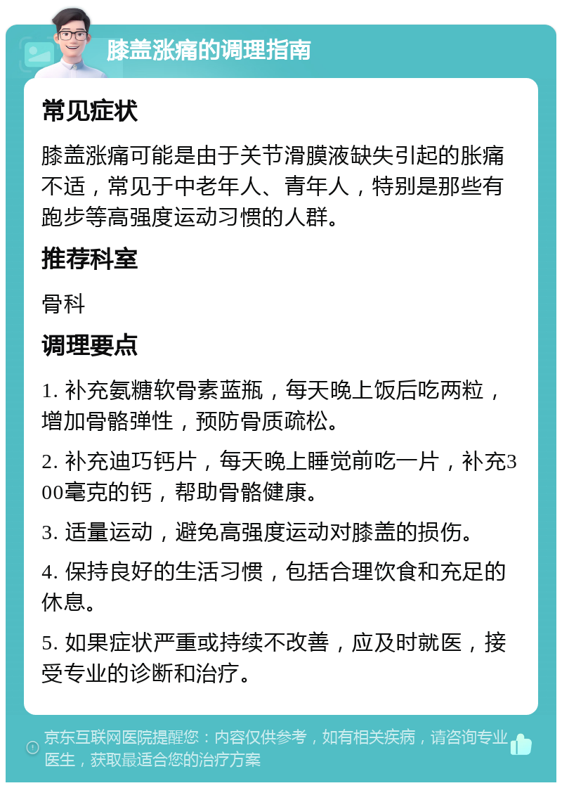 膝盖涨痛的调理指南 常见症状 膝盖涨痛可能是由于关节滑膜液缺失引起的胀痛不适，常见于中老年人、青年人，特别是那些有跑步等高强度运动习惯的人群。 推荐科室 骨科 调理要点 1. 补充氨糖软骨素蓝瓶，每天晚上饭后吃两粒，增加骨骼弹性，预防骨质疏松。 2. 补充迪巧钙片，每天晚上睡觉前吃一片，补充300毫克的钙，帮助骨骼健康。 3. 适量运动，避免高强度运动对膝盖的损伤。 4. 保持良好的生活习惯，包括合理饮食和充足的休息。 5. 如果症状严重或持续不改善，应及时就医，接受专业的诊断和治疗。