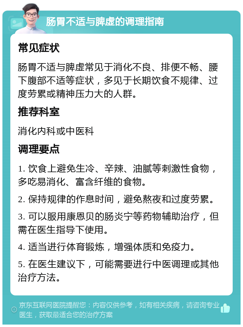 肠胃不适与脾虚的调理指南 常见症状 肠胃不适与脾虚常见于消化不良、排便不畅、腰下腹部不适等症状，多见于长期饮食不规律、过度劳累或精神压力大的人群。 推荐科室 消化内科或中医科 调理要点 1. 饮食上避免生冷、辛辣、油腻等刺激性食物，多吃易消化、富含纤维的食物。 2. 保持规律的作息时间，避免熬夜和过度劳累。 3. 可以服用康恩贝的肠炎宁等药物辅助治疗，但需在医生指导下使用。 4. 适当进行体育锻炼，增强体质和免疫力。 5. 在医生建议下，可能需要进行中医调理或其他治疗方法。