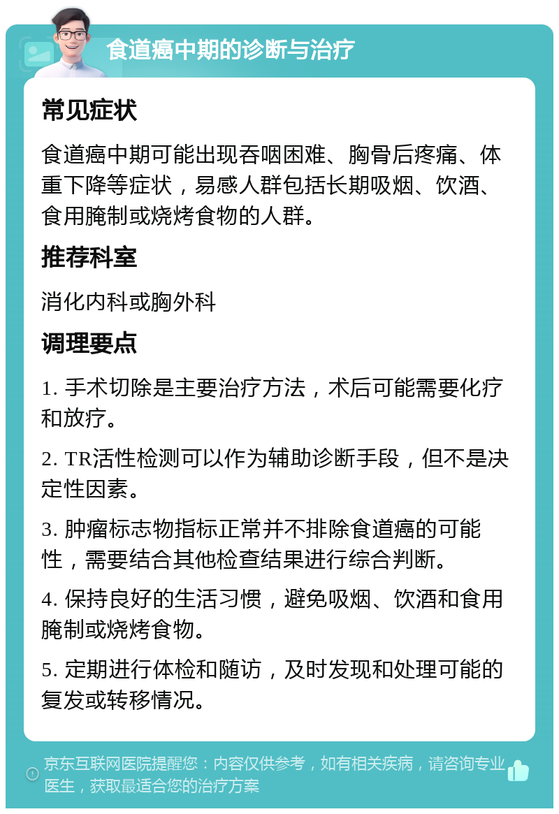 食道癌中期的诊断与治疗 常见症状 食道癌中期可能出现吞咽困难、胸骨后疼痛、体重下降等症状，易感人群包括长期吸烟、饮酒、食用腌制或烧烤食物的人群。 推荐科室 消化内科或胸外科 调理要点 1. 手术切除是主要治疗方法，术后可能需要化疗和放疗。 2. TR活性检测可以作为辅助诊断手段，但不是决定性因素。 3. 肿瘤标志物指标正常并不排除食道癌的可能性，需要结合其他检查结果进行综合判断。 4. 保持良好的生活习惯，避免吸烟、饮酒和食用腌制或烧烤食物。 5. 定期进行体检和随访，及时发现和处理可能的复发或转移情况。