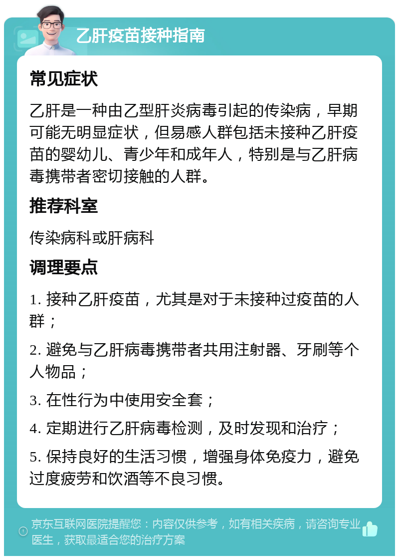 乙肝疫苗接种指南 常见症状 乙肝是一种由乙型肝炎病毒引起的传染病，早期可能无明显症状，但易感人群包括未接种乙肝疫苗的婴幼儿、青少年和成年人，特别是与乙肝病毒携带者密切接触的人群。 推荐科室 传染病科或肝病科 调理要点 1. 接种乙肝疫苗，尤其是对于未接种过疫苗的人群； 2. 避免与乙肝病毒携带者共用注射器、牙刷等个人物品； 3. 在性行为中使用安全套； 4. 定期进行乙肝病毒检测，及时发现和治疗； 5. 保持良好的生活习惯，增强身体免疫力，避免过度疲劳和饮酒等不良习惯。