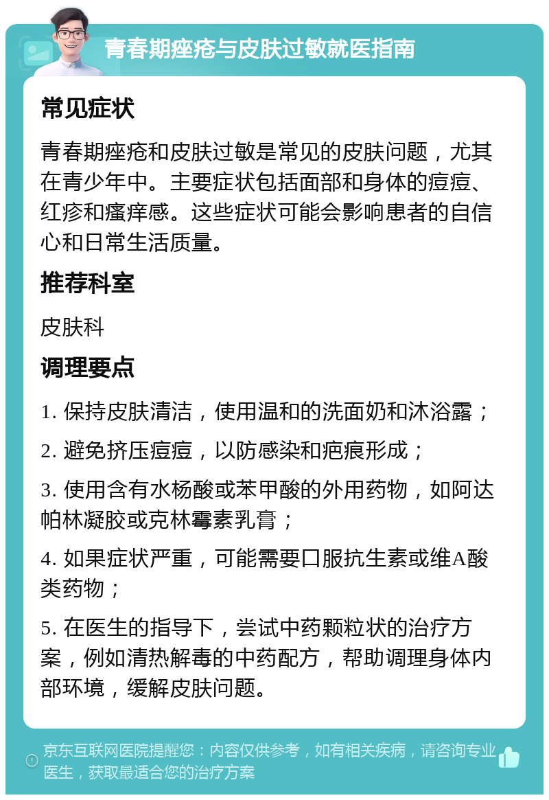 青春期痤疮与皮肤过敏就医指南 常见症状 青春期痤疮和皮肤过敏是常见的皮肤问题，尤其在青少年中。主要症状包括面部和身体的痘痘、红疹和瘙痒感。这些症状可能会影响患者的自信心和日常生活质量。 推荐科室 皮肤科 调理要点 1. 保持皮肤清洁，使用温和的洗面奶和沐浴露； 2. 避免挤压痘痘，以防感染和疤痕形成； 3. 使用含有水杨酸或苯甲酸的外用药物，如阿达帕林凝胶或克林霉素乳膏； 4. 如果症状严重，可能需要口服抗生素或维A酸类药物； 5. 在医生的指导下，尝试中药颗粒状的治疗方案，例如清热解毒的中药配方，帮助调理身体内部环境，缓解皮肤问题。