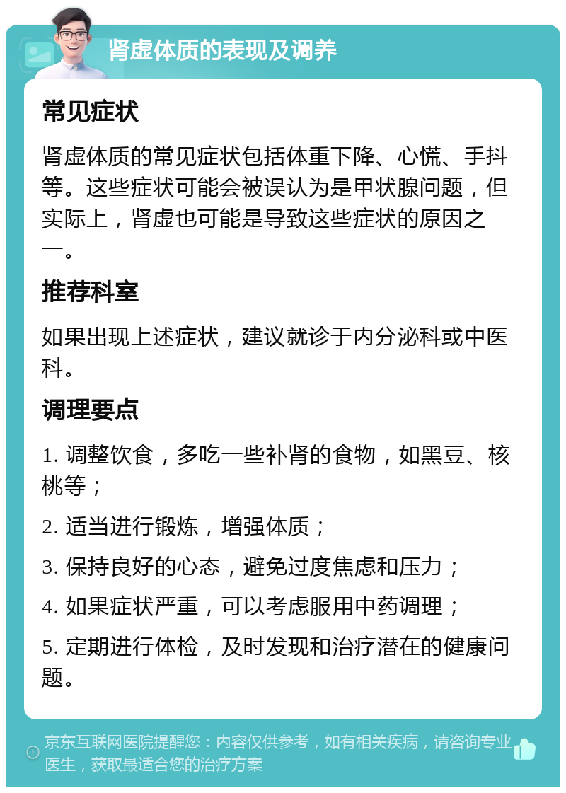 肾虚体质的表现及调养 常见症状 肾虚体质的常见症状包括体重下降、心慌、手抖等。这些症状可能会被误认为是甲状腺问题，但实际上，肾虚也可能是导致这些症状的原因之一。 推荐科室 如果出现上述症状，建议就诊于内分泌科或中医科。 调理要点 1. 调整饮食，多吃一些补肾的食物，如黑豆、核桃等； 2. 适当进行锻炼，增强体质； 3. 保持良好的心态，避免过度焦虑和压力； 4. 如果症状严重，可以考虑服用中药调理； 5. 定期进行体检，及时发现和治疗潜在的健康问题。