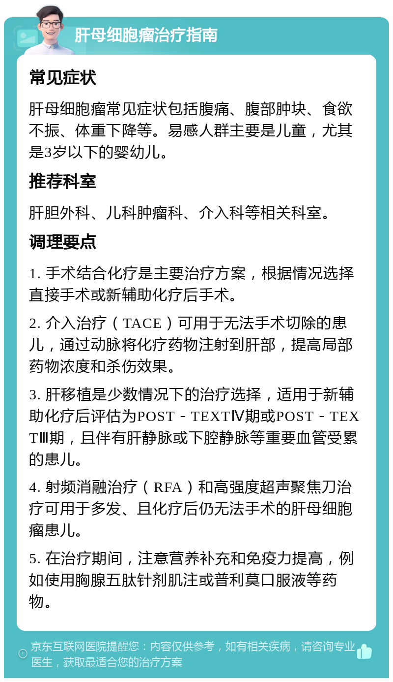 肝母细胞瘤治疗指南 常见症状 肝母细胞瘤常见症状包括腹痛、腹部肿块、食欲不振、体重下降等。易感人群主要是儿童，尤其是3岁以下的婴幼儿。 推荐科室 肝胆外科、儿科肿瘤科、介入科等相关科室。 调理要点 1. 手术结合化疗是主要治疗方案，根据情况选择直接手术或新辅助化疗后手术。 2. 介入治疗（TACE）可用于无法手术切除的患儿，通过动脉将化疗药物注射到肝部，提高局部药物浓度和杀伤效果。 3. 肝移植是少数情况下的治疗选择，适用于新辅助化疗后评估为POST－TEXTⅣ期或POST－TEXTⅢ期，且伴有肝静脉或下腔静脉等重要血管受累的患儿。 4. 射频消融治疗（RFA）和高强度超声聚焦刀治疗可用于多发、且化疗后仍无法手术的肝母细胞瘤患儿。 5. 在治疗期间，注意营养补充和免疫力提高，例如使用胸腺五肽针剂肌注或普利莫口服液等药物。