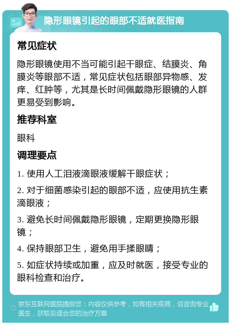 隐形眼镜引起的眼部不适就医指南 常见症状 隐形眼镜使用不当可能引起干眼症、结膜炎、角膜炎等眼部不适，常见症状包括眼部异物感、发痒、红肿等，尤其是长时间佩戴隐形眼镜的人群更易受到影响。 推荐科室 眼科 调理要点 1. 使用人工泪液滴眼液缓解干眼症状； 2. 对于细菌感染引起的眼部不适，应使用抗生素滴眼液； 3. 避免长时间佩戴隐形眼镜，定期更换隐形眼镜； 4. 保持眼部卫生，避免用手揉眼睛； 5. 如症状持续或加重，应及时就医，接受专业的眼科检查和治疗。