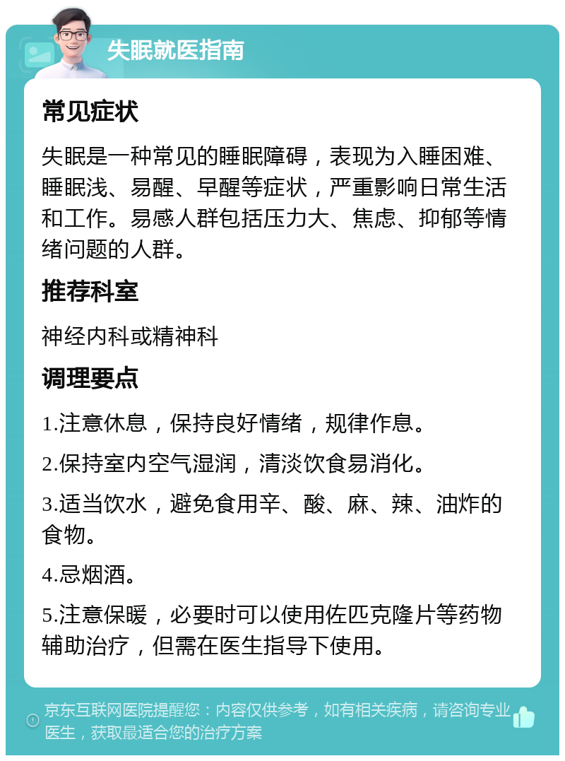 失眠就医指南 常见症状 失眠是一种常见的睡眠障碍，表现为入睡困难、睡眠浅、易醒、早醒等症状，严重影响日常生活和工作。易感人群包括压力大、焦虑、抑郁等情绪问题的人群。 推荐科室 神经内科或精神科 调理要点 1.注意休息，保持良好情绪，规律作息。 2.保持室内空气湿润，清淡饮食易消化。 3.适当饮水，避免食用辛、酸、麻、辣、油炸的食物。 4.忌烟酒。 5.注意保暖，必要时可以使用佐匹克隆片等药物辅助治疗，但需在医生指导下使用。