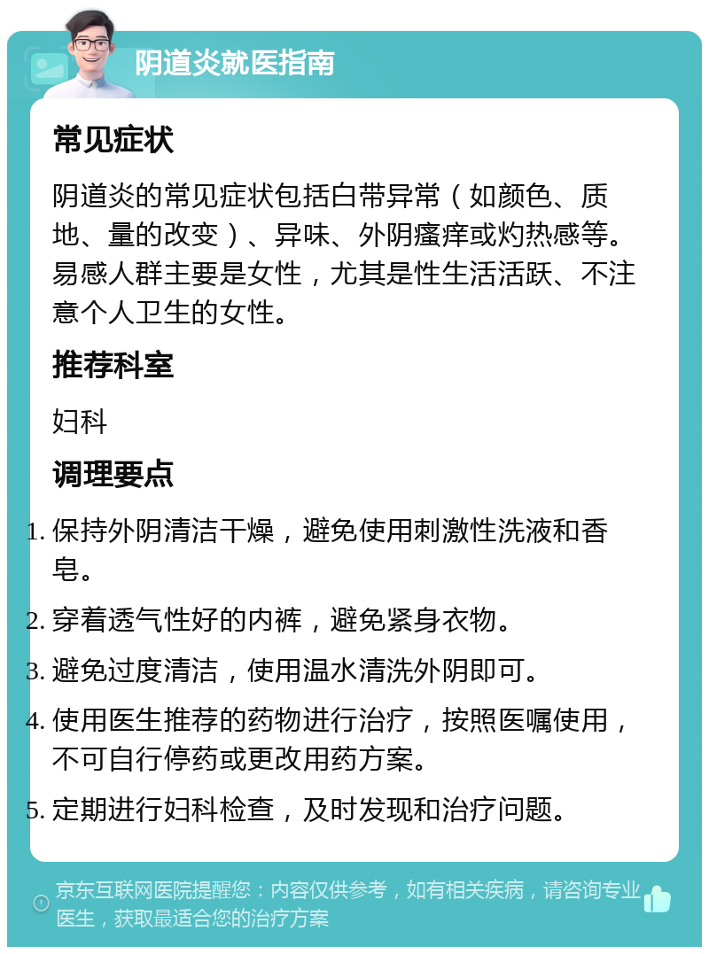 阴道炎就医指南 常见症状 阴道炎的常见症状包括白带异常（如颜色、质地、量的改变）、异味、外阴瘙痒或灼热感等。易感人群主要是女性，尤其是性生活活跃、不注意个人卫生的女性。 推荐科室 妇科 调理要点 保持外阴清洁干燥，避免使用刺激性洗液和香皂。 穿着透气性好的内裤，避免紧身衣物。 避免过度清洁，使用温水清洗外阴即可。 使用医生推荐的药物进行治疗，按照医嘱使用，不可自行停药或更改用药方案。 定期进行妇科检查，及时发现和治疗问题。