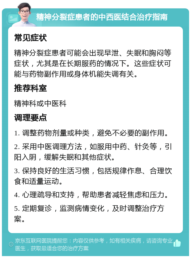 精神分裂症患者的中西医结合治疗指南 常见症状 精神分裂症患者可能会出现早泄、失眠和胸闷等症状，尤其是在长期服药的情况下。这些症状可能与药物副作用或身体机能失调有关。 推荐科室 精神科或中医科 调理要点 1. 调整药物剂量或种类，避免不必要的副作用。 2. 采用中医调理方法，如服用中药、针灸等，引阳入阴，缓解失眠和其他症状。 3. 保持良好的生活习惯，包括规律作息、合理饮食和适量运动。 4. 心理疏导和支持，帮助患者减轻焦虑和压力。 5. 定期复诊，监测病情变化，及时调整治疗方案。