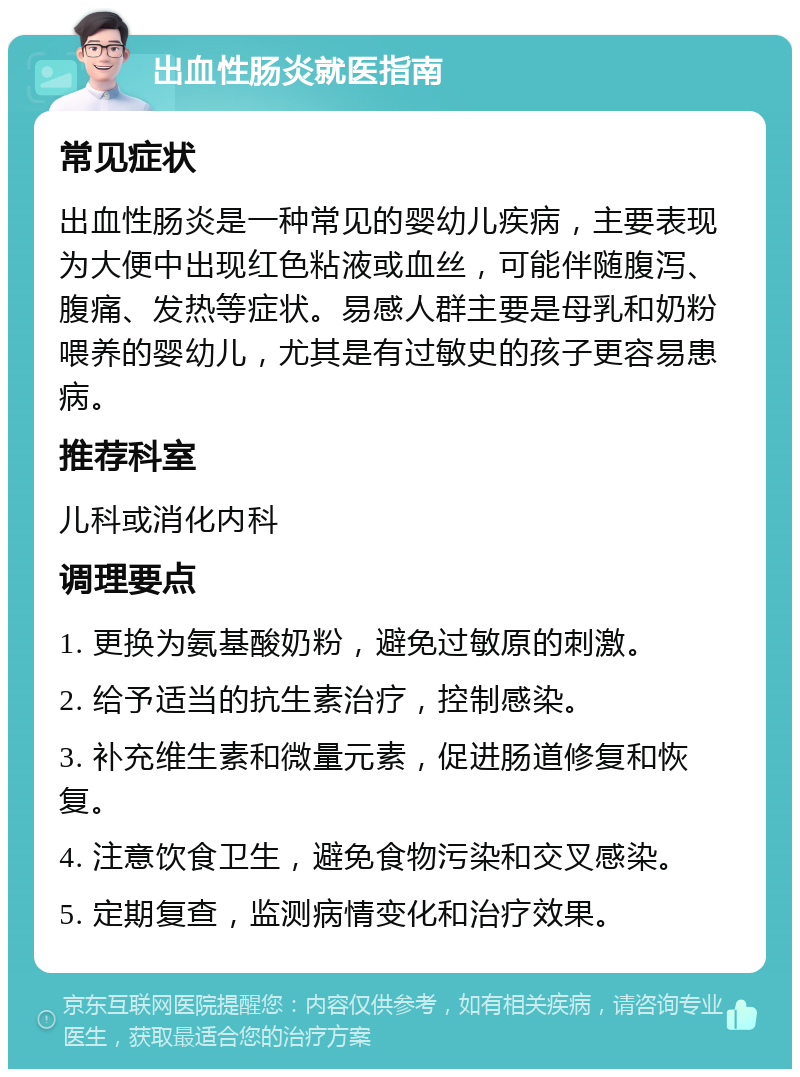 出血性肠炎就医指南 常见症状 出血性肠炎是一种常见的婴幼儿疾病，主要表现为大便中出现红色粘液或血丝，可能伴随腹泻、腹痛、发热等症状。易感人群主要是母乳和奶粉喂养的婴幼儿，尤其是有过敏史的孩子更容易患病。 推荐科室 儿科或消化内科 调理要点 1. 更换为氨基酸奶粉，避免过敏原的刺激。 2. 给予适当的抗生素治疗，控制感染。 3. 补充维生素和微量元素，促进肠道修复和恢复。 4. 注意饮食卫生，避免食物污染和交叉感染。 5. 定期复查，监测病情变化和治疗效果。