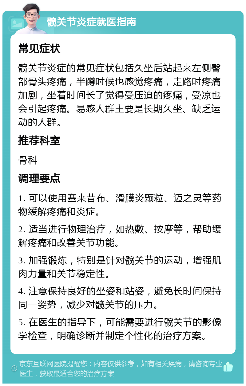 髋关节炎症就医指南 常见症状 髋关节炎症的常见症状包括久坐后站起来左侧臀部骨头疼痛，半蹲时候也感觉疼痛，走路时疼痛加剧，坐着时间长了觉得受压迫的疼痛，受凉也会引起疼痛。易感人群主要是长期久坐、缺乏运动的人群。 推荐科室 骨科 调理要点 1. 可以使用塞来昔布、滑膜炎颗粒、迈之灵等药物缓解疼痛和炎症。 2. 适当进行物理治疗，如热敷、按摩等，帮助缓解疼痛和改善关节功能。 3. 加强锻炼，特别是针对髋关节的运动，增强肌肉力量和关节稳定性。 4. 注意保持良好的坐姿和站姿，避免长时间保持同一姿势，减少对髋关节的压力。 5. 在医生的指导下，可能需要进行髋关节的影像学检查，明确诊断并制定个性化的治疗方案。