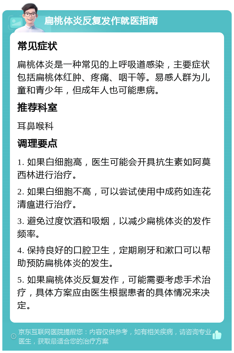 扁桃体炎反复发作就医指南 常见症状 扁桃体炎是一种常见的上呼吸道感染，主要症状包括扁桃体红肿、疼痛、咽干等。易感人群为儿童和青少年，但成年人也可能患病。 推荐科室 耳鼻喉科 调理要点 1. 如果白细胞高，医生可能会开具抗生素如阿莫西林进行治疗。 2. 如果白细胞不高，可以尝试使用中成药如连花清瘟进行治疗。 3. 避免过度饮酒和吸烟，以减少扁桃体炎的发作频率。 4. 保持良好的口腔卫生，定期刷牙和漱口可以帮助预防扁桃体炎的发生。 5. 如果扁桃体炎反复发作，可能需要考虑手术治疗，具体方案应由医生根据患者的具体情况来决定。