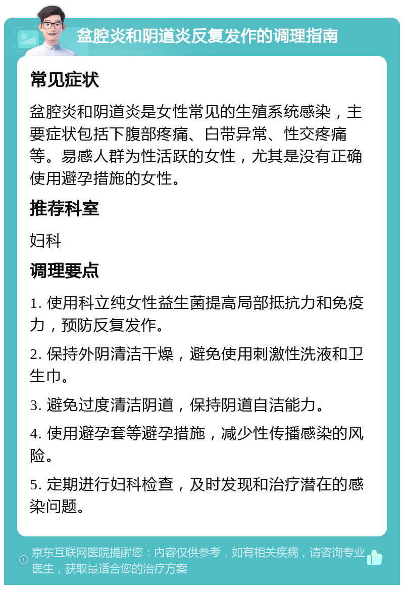 盆腔炎和阴道炎反复发作的调理指南 常见症状 盆腔炎和阴道炎是女性常见的生殖系统感染，主要症状包括下腹部疼痛、白带异常、性交疼痛等。易感人群为性活跃的女性，尤其是没有正确使用避孕措施的女性。 推荐科室 妇科 调理要点 1. 使用科立纯女性益生菌提高局部抵抗力和免疫力，预防反复发作。 2. 保持外阴清洁干燥，避免使用刺激性洗液和卫生巾。 3. 避免过度清洁阴道，保持阴道自洁能力。 4. 使用避孕套等避孕措施，减少性传播感染的风险。 5. 定期进行妇科检查，及时发现和治疗潜在的感染问题。