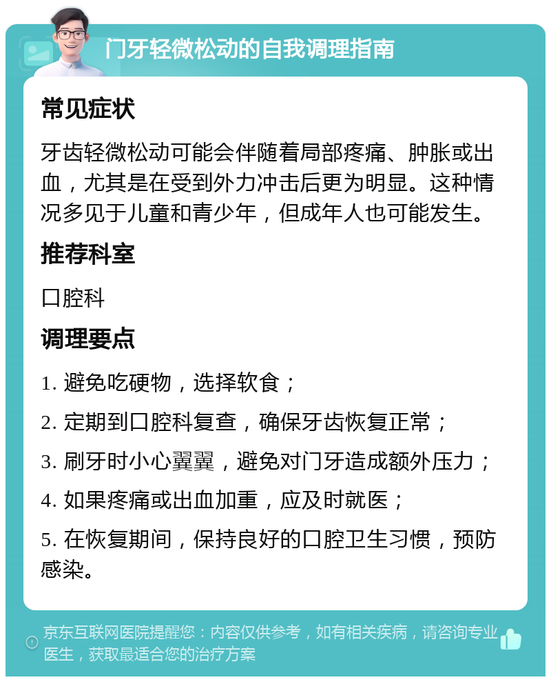 门牙轻微松动的自我调理指南 常见症状 牙齿轻微松动可能会伴随着局部疼痛、肿胀或出血，尤其是在受到外力冲击后更为明显。这种情况多见于儿童和青少年，但成年人也可能发生。 推荐科室 口腔科 调理要点 1. 避免吃硬物，选择软食； 2. 定期到口腔科复查，确保牙齿恢复正常； 3. 刷牙时小心翼翼，避免对门牙造成额外压力； 4. 如果疼痛或出血加重，应及时就医； 5. 在恢复期间，保持良好的口腔卫生习惯，预防感染。