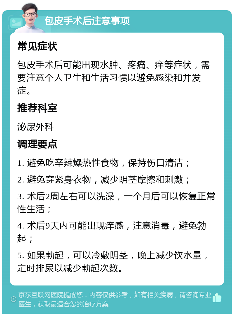 包皮手术后注意事项 常见症状 包皮手术后可能出现水肿、疼痛、痒等症状，需要注意个人卫生和生活习惯以避免感染和并发症。 推荐科室 泌尿外科 调理要点 1. 避免吃辛辣燥热性食物，保持伤口清洁； 2. 避免穿紧身衣物，减少阴茎摩擦和刺激； 3. 术后2周左右可以洗澡，一个月后可以恢复正常性生活； 4. 术后9天内可能出现痒感，注意消毒，避免勃起； 5. 如果勃起，可以冷敷阴茎，晚上减少饮水量，定时排尿以减少勃起次数。