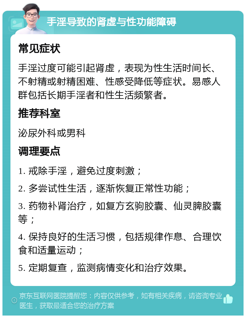 手淫导致的肾虚与性功能障碍 常见症状 手淫过度可能引起肾虚，表现为性生活时间长、不射精或射精困难、性感受降低等症状。易感人群包括长期手淫者和性生活频繁者。 推荐科室 泌尿外科或男科 调理要点 1. 戒除手淫，避免过度刺激； 2. 多尝试性生活，逐渐恢复正常性功能； 3. 药物补肾治疗，如复方玄驹胶囊、仙灵脾胶囊等； 4. 保持良好的生活习惯，包括规律作息、合理饮食和适量运动； 5. 定期复查，监测病情变化和治疗效果。