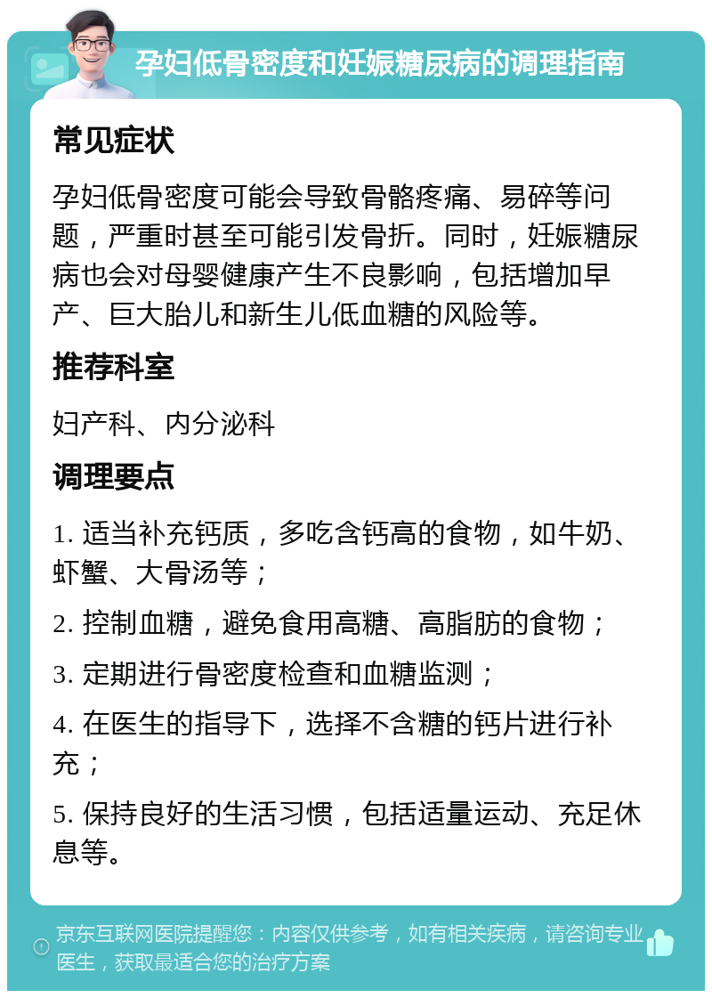 孕妇低骨密度和妊娠糖尿病的调理指南 常见症状 孕妇低骨密度可能会导致骨骼疼痛、易碎等问题，严重时甚至可能引发骨折。同时，妊娠糖尿病也会对母婴健康产生不良影响，包括增加早产、巨大胎儿和新生儿低血糖的风险等。 推荐科室 妇产科、内分泌科 调理要点 1. 适当补充钙质，多吃含钙高的食物，如牛奶、虾蟹、大骨汤等； 2. 控制血糖，避免食用高糖、高脂肪的食物； 3. 定期进行骨密度检查和血糖监测； 4. 在医生的指导下，选择不含糖的钙片进行补充； 5. 保持良好的生活习惯，包括适量运动、充足休息等。