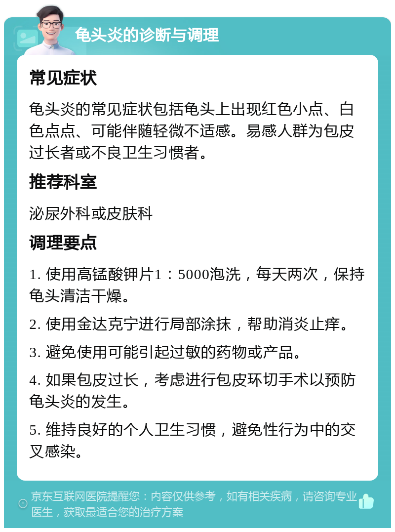 龟头炎的诊断与调理 常见症状 龟头炎的常见症状包括龟头上出现红色小点、白色点点、可能伴随轻微不适感。易感人群为包皮过长者或不良卫生习惯者。 推荐科室 泌尿外科或皮肤科 调理要点 1. 使用高锰酸钾片1：5000泡洗，每天两次，保持龟头清洁干燥。 2. 使用金达克宁进行局部涂抹，帮助消炎止痒。 3. 避免使用可能引起过敏的药物或产品。 4. 如果包皮过长，考虑进行包皮环切手术以预防龟头炎的发生。 5. 维持良好的个人卫生习惯，避免性行为中的交叉感染。