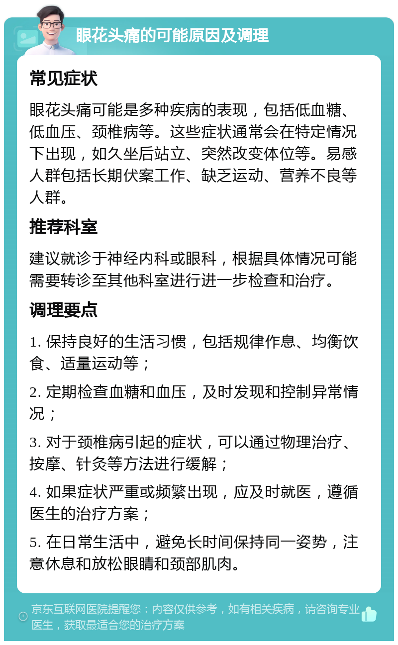 眼花头痛的可能原因及调理 常见症状 眼花头痛可能是多种疾病的表现，包括低血糖、低血压、颈椎病等。这些症状通常会在特定情况下出现，如久坐后站立、突然改变体位等。易感人群包括长期伏案工作、缺乏运动、营养不良等人群。 推荐科室 建议就诊于神经内科或眼科，根据具体情况可能需要转诊至其他科室进行进一步检查和治疗。 调理要点 1. 保持良好的生活习惯，包括规律作息、均衡饮食、适量运动等； 2. 定期检查血糖和血压，及时发现和控制异常情况； 3. 对于颈椎病引起的症状，可以通过物理治疗、按摩、针灸等方法进行缓解； 4. 如果症状严重或频繁出现，应及时就医，遵循医生的治疗方案； 5. 在日常生活中，避免长时间保持同一姿势，注意休息和放松眼睛和颈部肌肉。