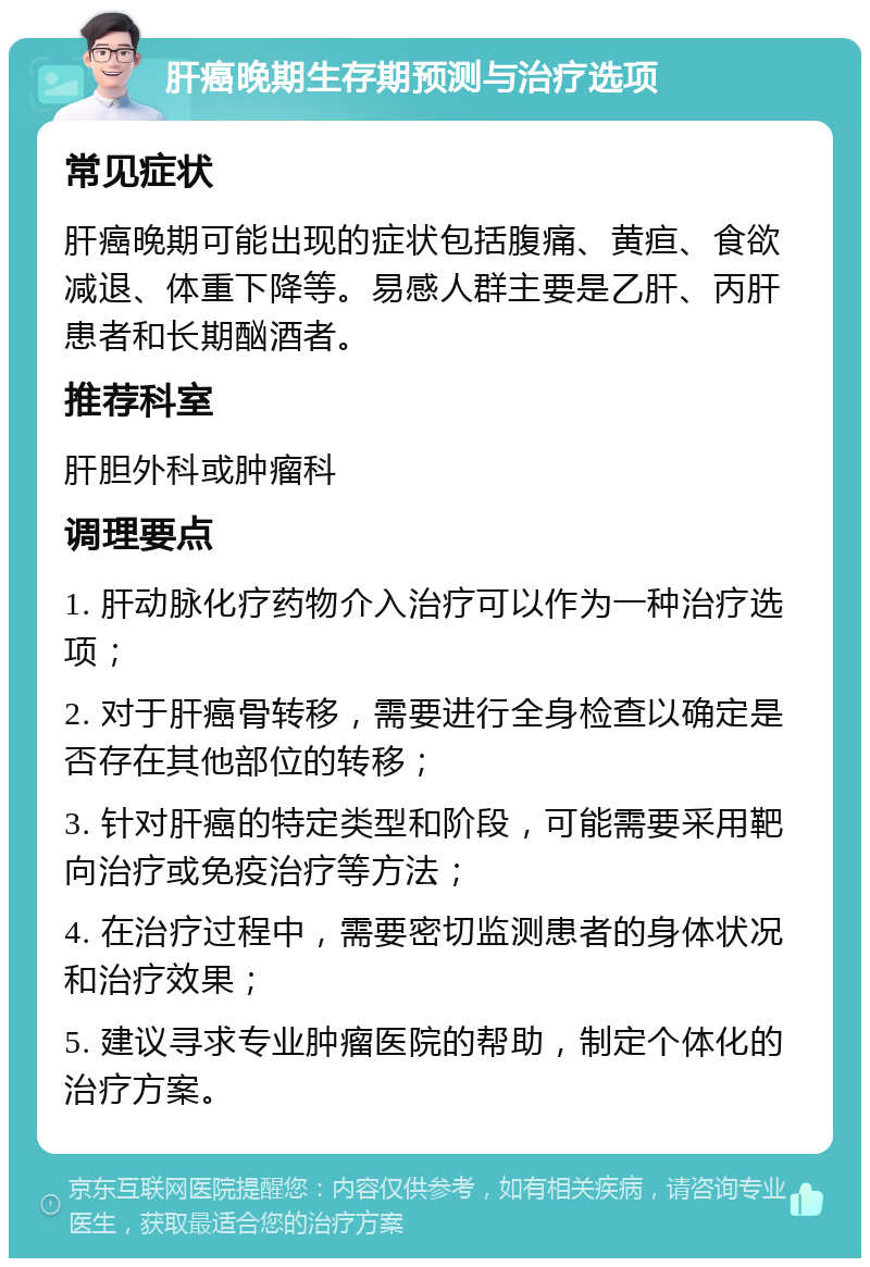 肝癌晚期生存期预测与治疗选项 常见症状 肝癌晚期可能出现的症状包括腹痛、黄疸、食欲减退、体重下降等。易感人群主要是乙肝、丙肝患者和长期酗酒者。 推荐科室 肝胆外科或肿瘤科 调理要点 1. 肝动脉化疗药物介入治疗可以作为一种治疗选项； 2. 对于肝癌骨转移，需要进行全身检查以确定是否存在其他部位的转移； 3. 针对肝癌的特定类型和阶段，可能需要采用靶向治疗或免疫治疗等方法； 4. 在治疗过程中，需要密切监测患者的身体状况和治疗效果； 5. 建议寻求专业肿瘤医院的帮助，制定个体化的治疗方案。