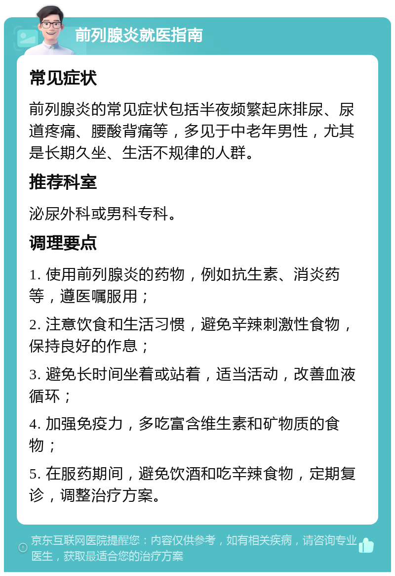 前列腺炎就医指南 常见症状 前列腺炎的常见症状包括半夜频繁起床排尿、尿道疼痛、腰酸背痛等，多见于中老年男性，尤其是长期久坐、生活不规律的人群。 推荐科室 泌尿外科或男科专科。 调理要点 1. 使用前列腺炎的药物，例如抗生素、消炎药等，遵医嘱服用； 2. 注意饮食和生活习惯，避免辛辣刺激性食物，保持良好的作息； 3. 避免长时间坐着或站着，适当活动，改善血液循环； 4. 加强免疫力，多吃富含维生素和矿物质的食物； 5. 在服药期间，避免饮酒和吃辛辣食物，定期复诊，调整治疗方案。