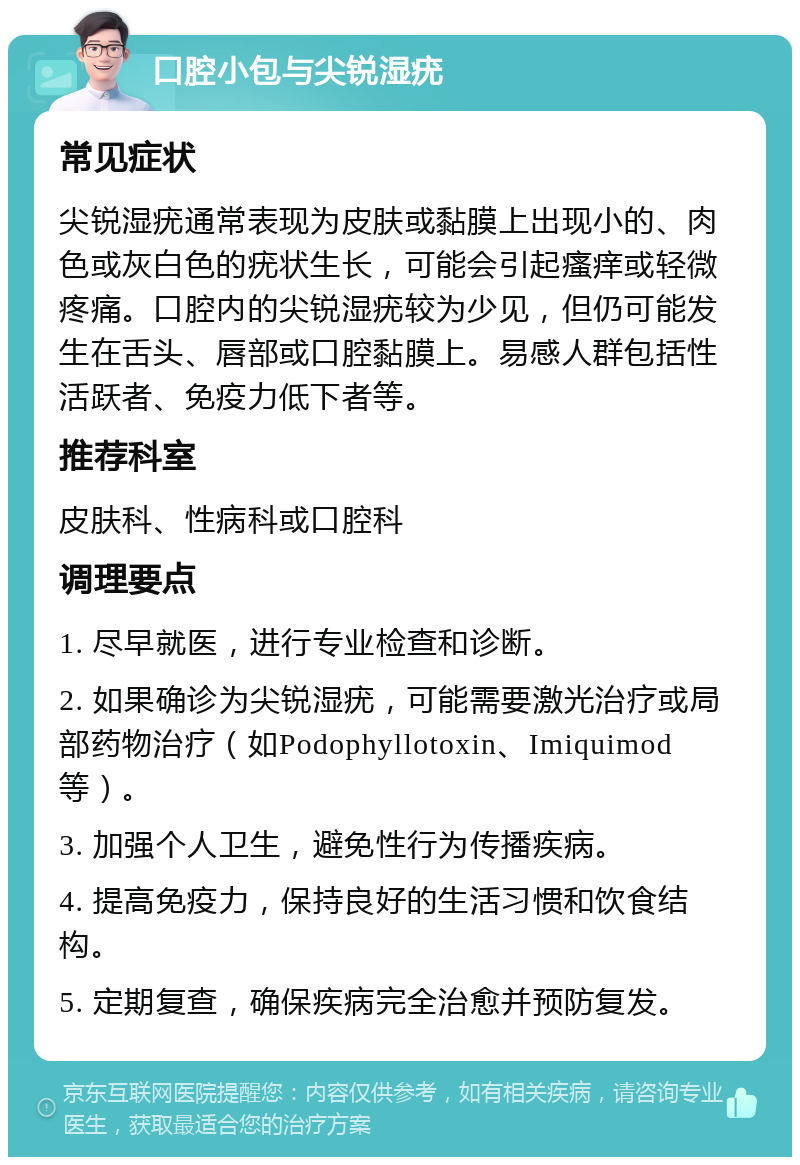 口腔小包与尖锐湿疣 常见症状 尖锐湿疣通常表现为皮肤或黏膜上出现小的、肉色或灰白色的疣状生长，可能会引起瘙痒或轻微疼痛。口腔内的尖锐湿疣较为少见，但仍可能发生在舌头、唇部或口腔黏膜上。易感人群包括性活跃者、免疫力低下者等。 推荐科室 皮肤科、性病科或口腔科 调理要点 1. 尽早就医，进行专业检查和诊断。 2. 如果确诊为尖锐湿疣，可能需要激光治疗或局部药物治疗（如Podophyllotoxin、Imiquimod等）。 3. 加强个人卫生，避免性行为传播疾病。 4. 提高免疫力，保持良好的生活习惯和饮食结构。 5. 定期复查，确保疾病完全治愈并预防复发。