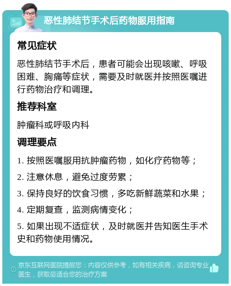 恶性肺结节手术后药物服用指南 常见症状 恶性肺结节手术后，患者可能会出现咳嗽、呼吸困难、胸痛等症状，需要及时就医并按照医嘱进行药物治疗和调理。 推荐科室 肿瘤科或呼吸内科 调理要点 1. 按照医嘱服用抗肿瘤药物，如化疗药物等； 2. 注意休息，避免过度劳累； 3. 保持良好的饮食习惯，多吃新鲜蔬菜和水果； 4. 定期复查，监测病情变化； 5. 如果出现不适症状，及时就医并告知医生手术史和药物使用情况。