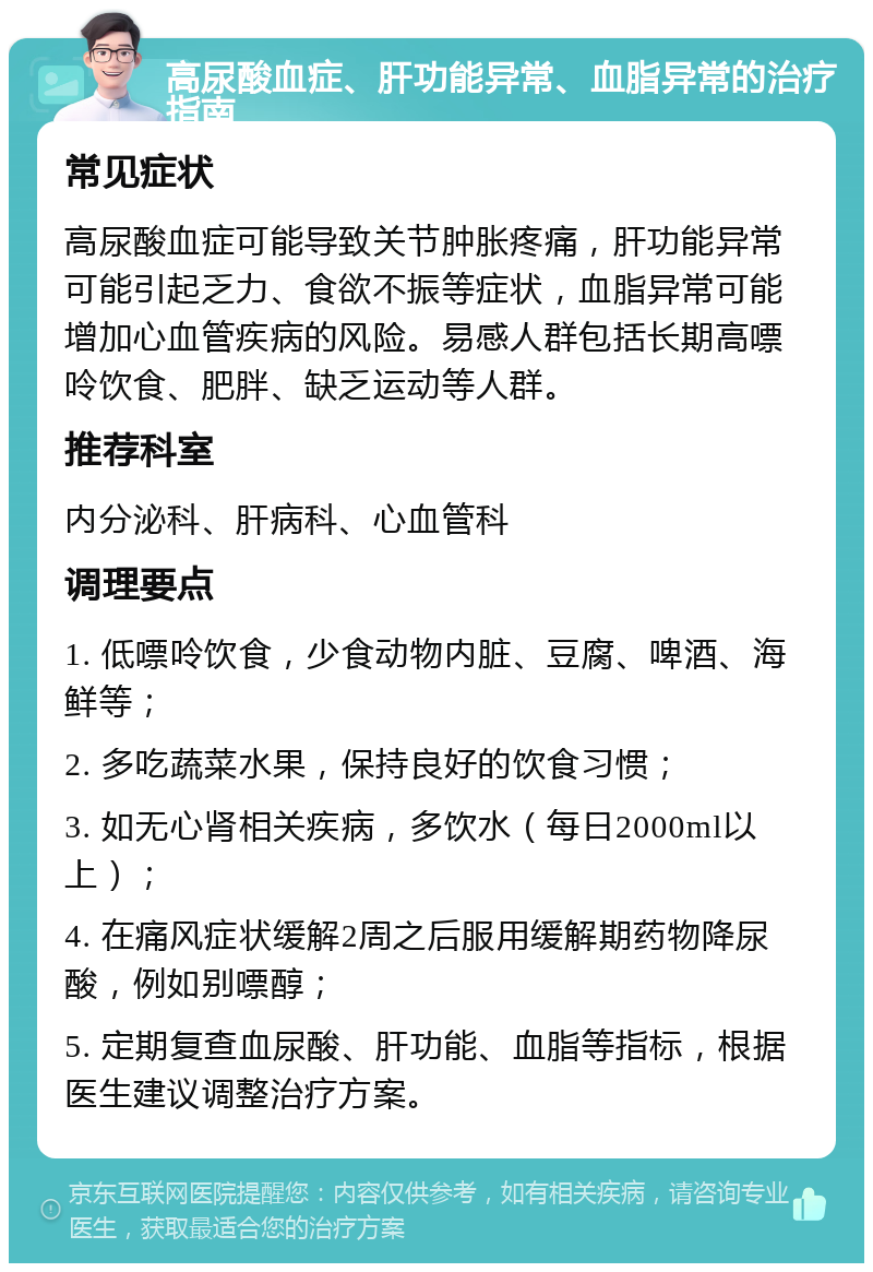 高尿酸血症、肝功能异常、血脂异常的治疗指南 常见症状 高尿酸血症可能导致关节肿胀疼痛，肝功能异常可能引起乏力、食欲不振等症状，血脂异常可能增加心血管疾病的风险。易感人群包括长期高嘌呤饮食、肥胖、缺乏运动等人群。 推荐科室 内分泌科、肝病科、心血管科 调理要点 1. 低嘌呤饮食，少食动物内脏、豆腐、啤酒、海鲜等； 2. 多吃蔬菜水果，保持良好的饮食习惯； 3. 如无心肾相关疾病，多饮水（每日2000ml以上）； 4. 在痛风症状缓解2周之后服用缓解期药物降尿酸，例如别嘌醇； 5. 定期复查血尿酸、肝功能、血脂等指标，根据医生建议调整治疗方案。