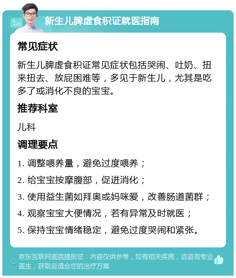 新生儿脾虚食积证就医指南 常见症状 新生儿脾虚食积证常见症状包括哭闹、吐奶、扭来扭去、放屁困难等，多见于新生儿，尤其是吃多了或消化不良的宝宝。 推荐科室 儿科 调理要点 1. 调整喂养量，避免过度喂养； 2. 给宝宝按摩腹部，促进消化； 3. 使用益生菌如拜奥或妈咪爱，改善肠道菌群； 4. 观察宝宝大便情况，若有异常及时就医； 5. 保持宝宝情绪稳定，避免过度哭闹和紧张。