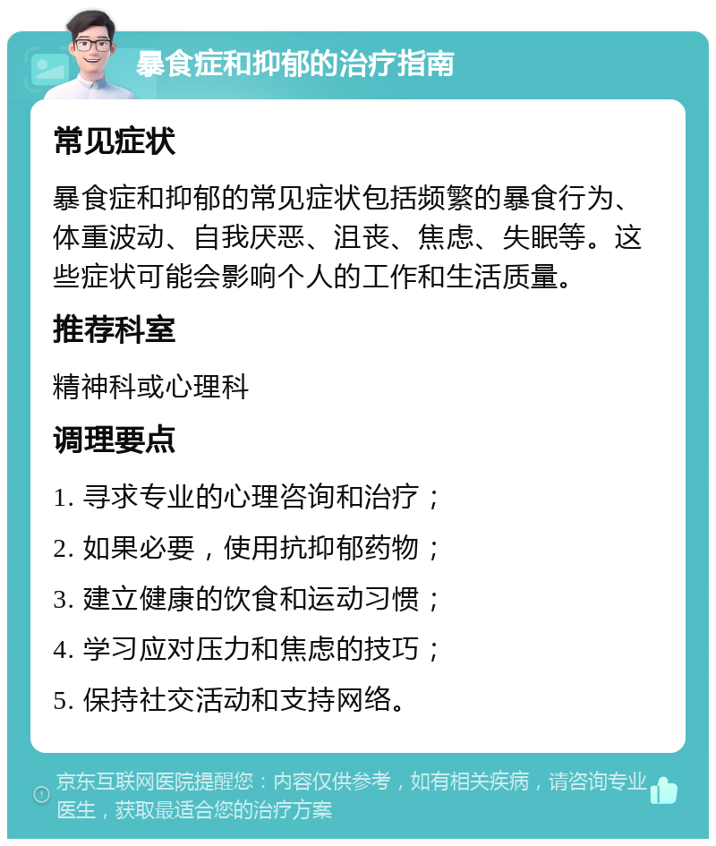 暴食症和抑郁的治疗指南 常见症状 暴食症和抑郁的常见症状包括频繁的暴食行为、体重波动、自我厌恶、沮丧、焦虑、失眠等。这些症状可能会影响个人的工作和生活质量。 推荐科室 精神科或心理科 调理要点 1. 寻求专业的心理咨询和治疗； 2. 如果必要，使用抗抑郁药物； 3. 建立健康的饮食和运动习惯； 4. 学习应对压力和焦虑的技巧； 5. 保持社交活动和支持网络。