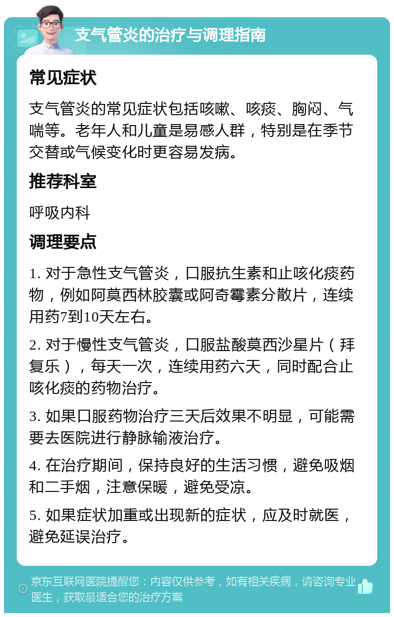 支气管炎的治疗与调理指南 常见症状 支气管炎的常见症状包括咳嗽、咳痰、胸闷、气喘等。老年人和儿童是易感人群，特别是在季节交替或气候变化时更容易发病。 推荐科室 呼吸内科 调理要点 1. 对于急性支气管炎，口服抗生素和止咳化痰药物，例如阿莫西林胶囊或阿奇霉素分散片，连续用药7到10天左右。 2. 对于慢性支气管炎，口服盐酸莫西沙星片（拜复乐），每天一次，连续用药六天，同时配合止咳化痰的药物治疗。 3. 如果口服药物治疗三天后效果不明显，可能需要去医院进行静脉输液治疗。 4. 在治疗期间，保持良好的生活习惯，避免吸烟和二手烟，注意保暖，避免受凉。 5. 如果症状加重或出现新的症状，应及时就医，避免延误治疗。