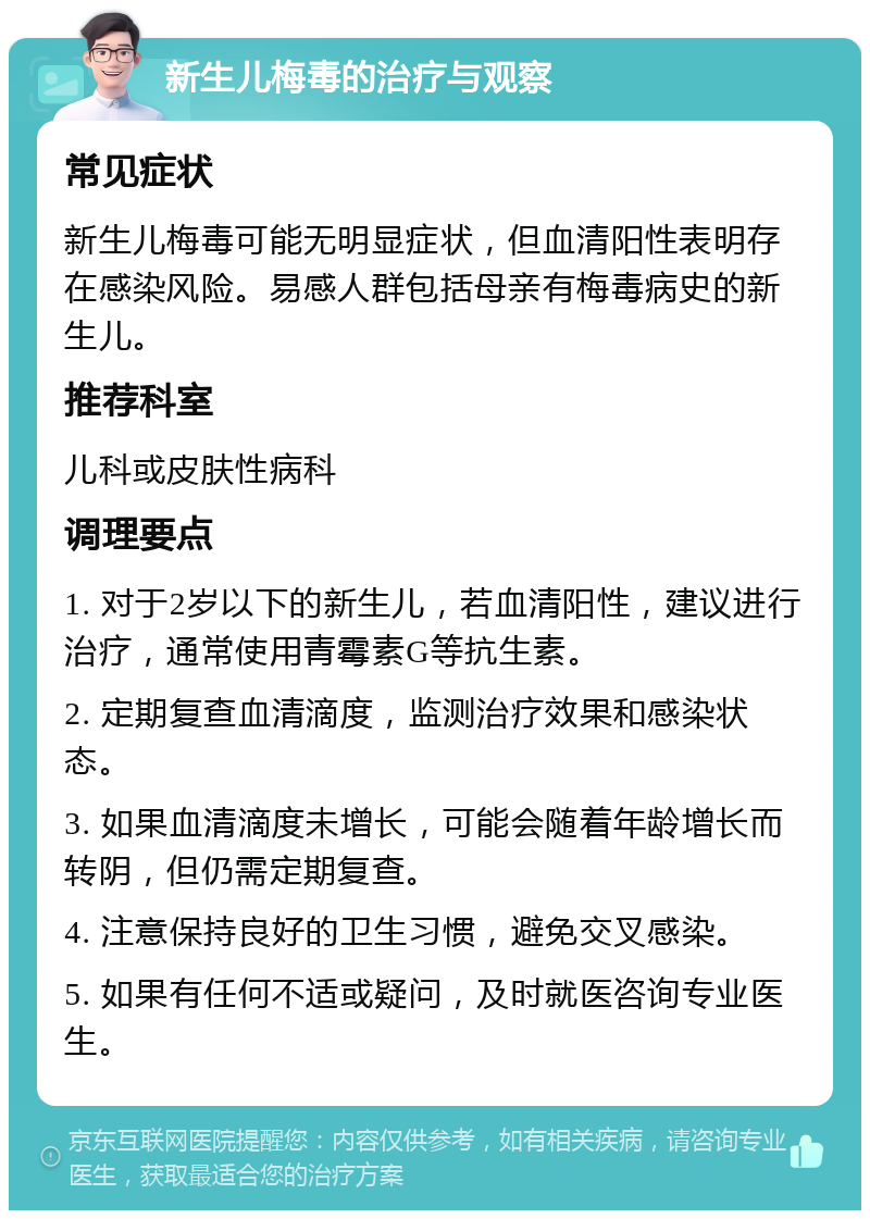 新生儿梅毒的治疗与观察 常见症状 新生儿梅毒可能无明显症状，但血清阳性表明存在感染风险。易感人群包括母亲有梅毒病史的新生儿。 推荐科室 儿科或皮肤性病科 调理要点 1. 对于2岁以下的新生儿，若血清阳性，建议进行治疗，通常使用青霉素G等抗生素。 2. 定期复查血清滴度，监测治疗效果和感染状态。 3. 如果血清滴度未增长，可能会随着年龄增长而转阴，但仍需定期复查。 4. 注意保持良好的卫生习惯，避免交叉感染。 5. 如果有任何不适或疑问，及时就医咨询专业医生。