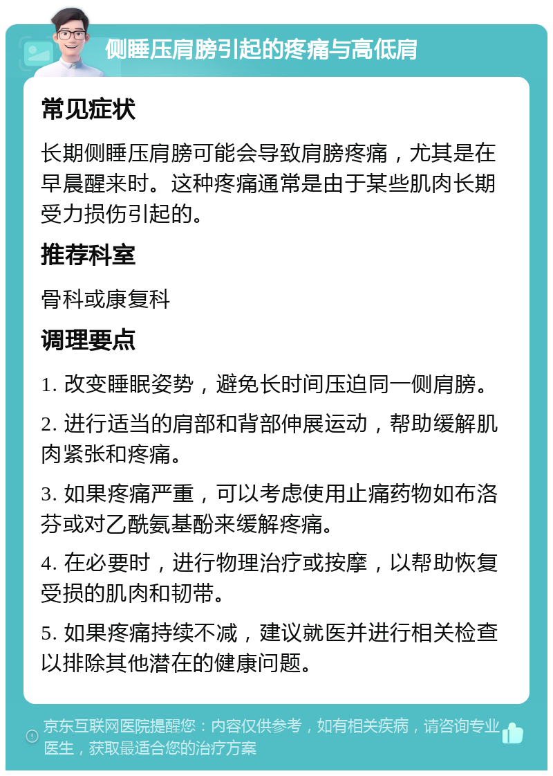 侧睡压肩膀引起的疼痛与高低肩 常见症状 长期侧睡压肩膀可能会导致肩膀疼痛，尤其是在早晨醒来时。这种疼痛通常是由于某些肌肉长期受力损伤引起的。 推荐科室 骨科或康复科 调理要点 1. 改变睡眠姿势，避免长时间压迫同一侧肩膀。 2. 进行适当的肩部和背部伸展运动，帮助缓解肌肉紧张和疼痛。 3. 如果疼痛严重，可以考虑使用止痛药物如布洛芬或对乙酰氨基酚来缓解疼痛。 4. 在必要时，进行物理治疗或按摩，以帮助恢复受损的肌肉和韧带。 5. 如果疼痛持续不减，建议就医并进行相关检查以排除其他潜在的健康问题。