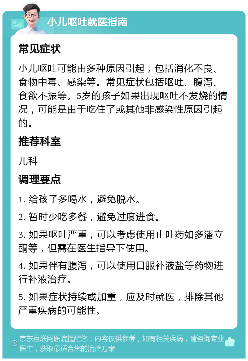 小儿呕吐就医指南 常见症状 小儿呕吐可能由多种原因引起，包括消化不良、食物中毒、感染等。常见症状包括呕吐、腹泻、食欲不振等。5岁的孩子如果出现呕吐不发烧的情况，可能是由于吃住了或其他非感染性原因引起的。 推荐科室 儿科 调理要点 1. 给孩子多喝水，避免脱水。 2. 暂时少吃多餐，避免过度进食。 3. 如果呕吐严重，可以考虑使用止吐药如多潘立酮等，但需在医生指导下使用。 4. 如果伴有腹泻，可以使用口服补液盐等药物进行补液治疗。 5. 如果症状持续或加重，应及时就医，排除其他严重疾病的可能性。