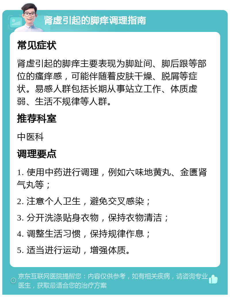 肾虚引起的脚痒调理指南 常见症状 肾虚引起的脚痒主要表现为脚趾间、脚后跟等部位的瘙痒感，可能伴随着皮肤干燥、脱屑等症状。易感人群包括长期从事站立工作、体质虚弱、生活不规律等人群。 推荐科室 中医科 调理要点 1. 使用中药进行调理，例如六味地黄丸、金匮肾气丸等； 2. 注意个人卫生，避免交叉感染； 3. 分开洗涤贴身衣物，保持衣物清洁； 4. 调整生活习惯，保持规律作息； 5. 适当进行运动，增强体质。