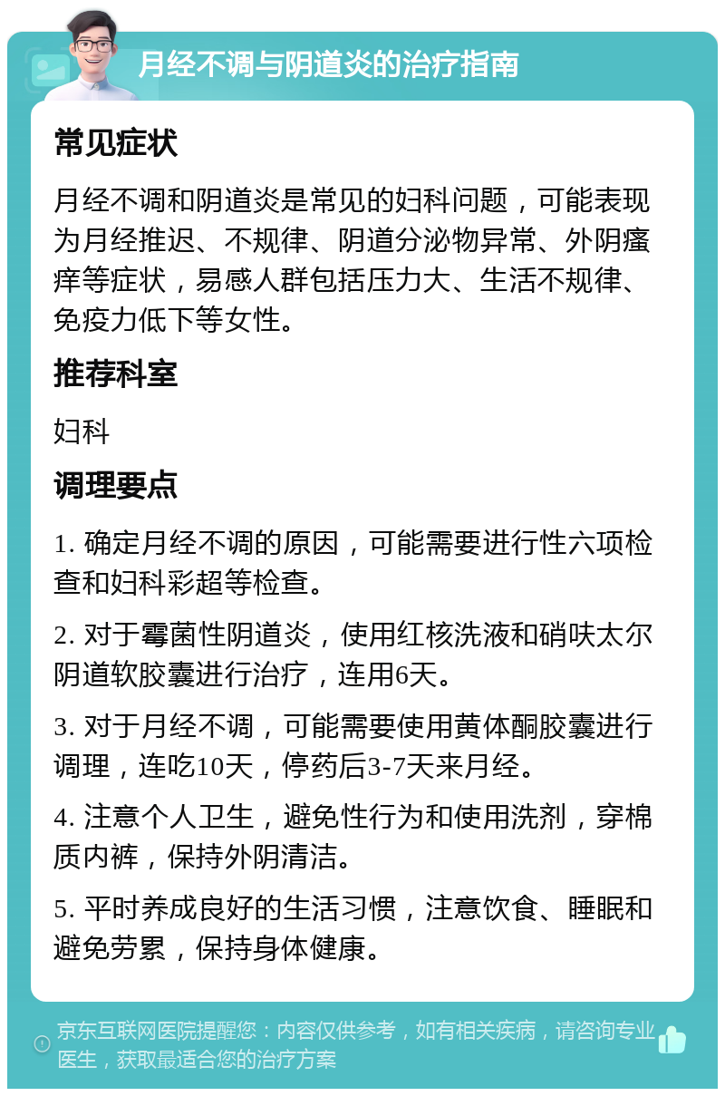 月经不调与阴道炎的治疗指南 常见症状 月经不调和阴道炎是常见的妇科问题，可能表现为月经推迟、不规律、阴道分泌物异常、外阴瘙痒等症状，易感人群包括压力大、生活不规律、免疫力低下等女性。 推荐科室 妇科 调理要点 1. 确定月经不调的原因，可能需要进行性六项检查和妇科彩超等检查。 2. 对于霉菌性阴道炎，使用红核洗液和硝呋太尔阴道软胶囊进行治疗，连用6天。 3. 对于月经不调，可能需要使用黄体酮胶囊进行调理，连吃10天，停药后3-7天来月经。 4. 注意个人卫生，避免性行为和使用洗剂，穿棉质内裤，保持外阴清洁。 5. 平时养成良好的生活习惯，注意饮食、睡眠和避免劳累，保持身体健康。