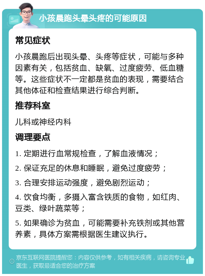 小孩晨跑头晕头疼的可能原因 常见症状 小孩晨跑后出现头晕、头疼等症状，可能与多种因素有关，包括贫血、缺氧、过度疲劳、低血糖等。这些症状不一定都是贫血的表现，需要结合其他体征和检查结果进行综合判断。 推荐科室 儿科或神经内科 调理要点 1. 定期进行血常规检查，了解血液情况； 2. 保证充足的休息和睡眠，避免过度疲劳； 3. 合理安排运动强度，避免剧烈运动； 4. 饮食均衡，多摄入富含铁质的食物，如红肉、豆类、绿叶蔬菜等； 5. 如果确诊为贫血，可能需要补充铁剂或其他营养素，具体方案需根据医生建议执行。