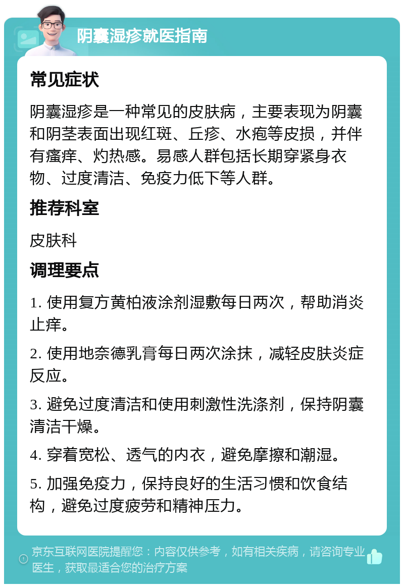 阴囊湿疹就医指南 常见症状 阴囊湿疹是一种常见的皮肤病，主要表现为阴囊和阴茎表面出现红斑、丘疹、水疱等皮损，并伴有瘙痒、灼热感。易感人群包括长期穿紧身衣物、过度清洁、免疫力低下等人群。 推荐科室 皮肤科 调理要点 1. 使用复方黄柏液涂剂湿敷每日两次，帮助消炎止痒。 2. 使用地奈德乳膏每日两次涂抹，减轻皮肤炎症反应。 3. 避免过度清洁和使用刺激性洗涤剂，保持阴囊清洁干燥。 4. 穿着宽松、透气的内衣，避免摩擦和潮湿。 5. 加强免疫力，保持良好的生活习惯和饮食结构，避免过度疲劳和精神压力。