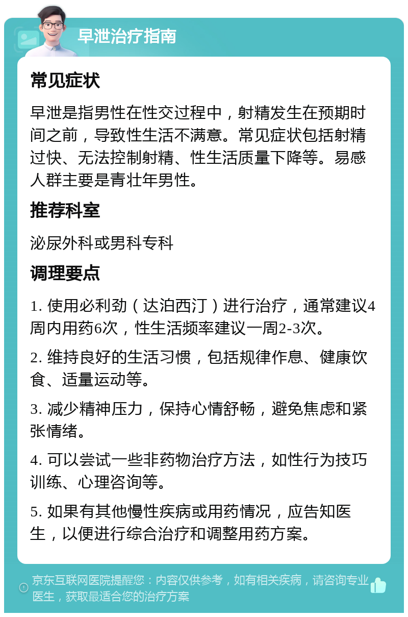 早泄治疗指南 常见症状 早泄是指男性在性交过程中，射精发生在预期时间之前，导致性生活不满意。常见症状包括射精过快、无法控制射精、性生活质量下降等。易感人群主要是青壮年男性。 推荐科室 泌尿外科或男科专科 调理要点 1. 使用必利劲（达泊西汀）进行治疗，通常建议4周内用药6次，性生活频率建议一周2-3次。 2. 维持良好的生活习惯，包括规律作息、健康饮食、适量运动等。 3. 减少精神压力，保持心情舒畅，避免焦虑和紧张情绪。 4. 可以尝试一些非药物治疗方法，如性行为技巧训练、心理咨询等。 5. 如果有其他慢性疾病或用药情况，应告知医生，以便进行综合治疗和调整用药方案。