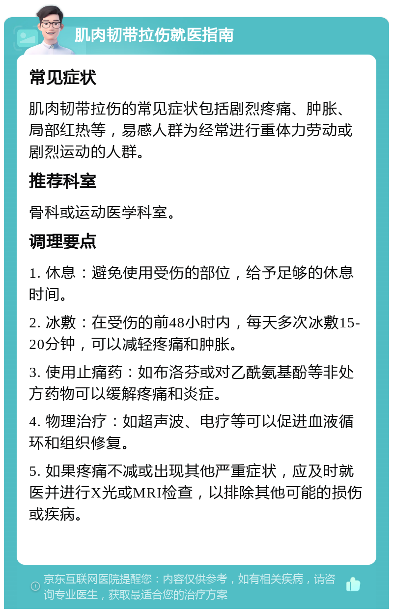 肌肉韧带拉伤就医指南 常见症状 肌肉韧带拉伤的常见症状包括剧烈疼痛、肿胀、局部红热等，易感人群为经常进行重体力劳动或剧烈运动的人群。 推荐科室 骨科或运动医学科室。 调理要点 1. 休息：避免使用受伤的部位，给予足够的休息时间。 2. 冰敷：在受伤的前48小时内，每天多次冰敷15-20分钟，可以减轻疼痛和肿胀。 3. 使用止痛药：如布洛芬或对乙酰氨基酚等非处方药物可以缓解疼痛和炎症。 4. 物理治疗：如超声波、电疗等可以促进血液循环和组织修复。 5. 如果疼痛不减或出现其他严重症状，应及时就医并进行X光或MRI检查，以排除其他可能的损伤或疾病。