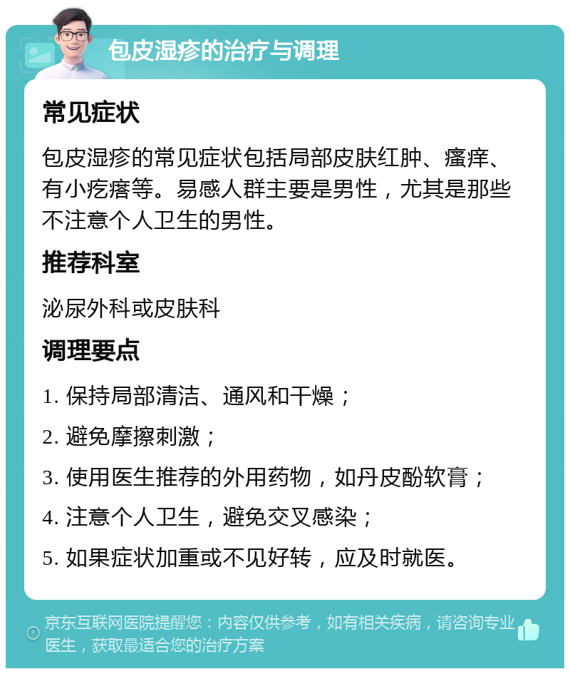 包皮湿疹的治疗与调理 常见症状 包皮湿疹的常见症状包括局部皮肤红肿、瘙痒、有小疙瘩等。易感人群主要是男性，尤其是那些不注意个人卫生的男性。 推荐科室 泌尿外科或皮肤科 调理要点 1. 保持局部清洁、通风和干燥； 2. 避免摩擦刺激； 3. 使用医生推荐的外用药物，如丹皮酚软膏； 4. 注意个人卫生，避免交叉感染； 5. 如果症状加重或不见好转，应及时就医。