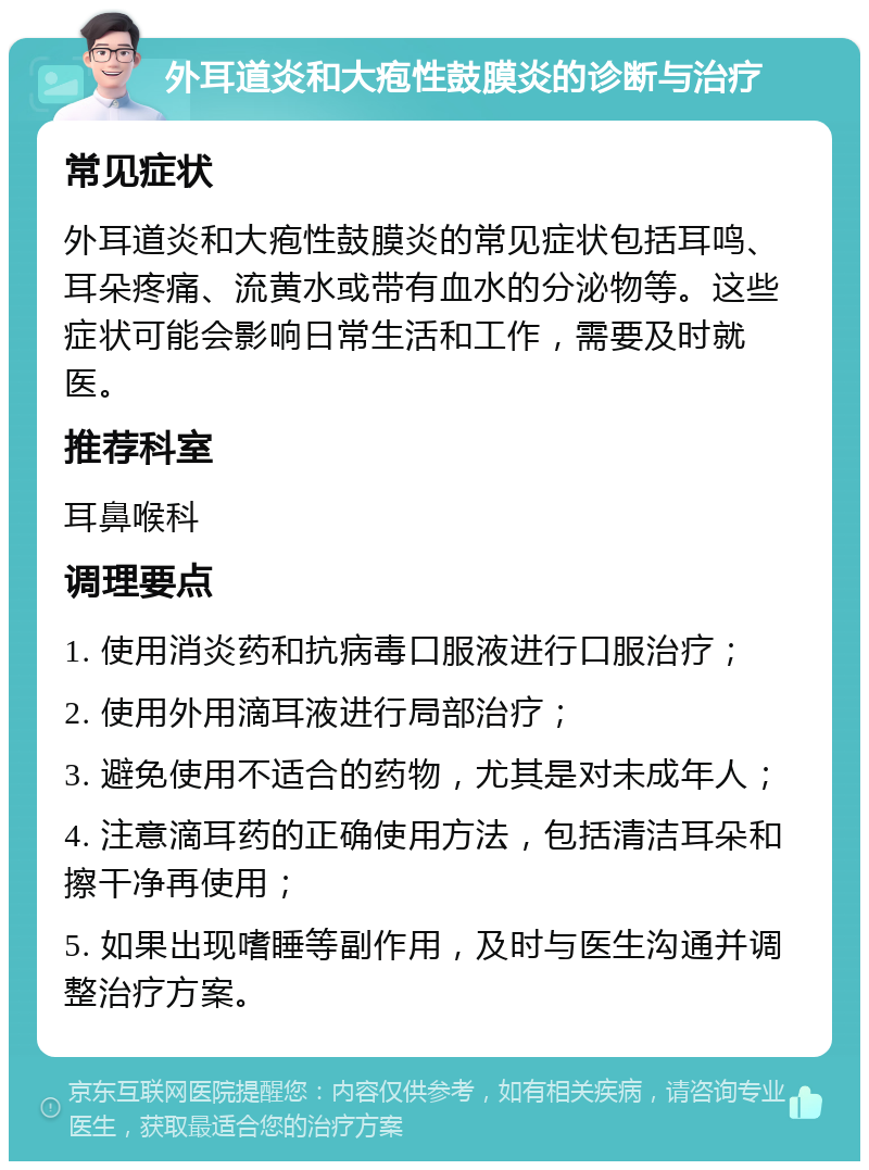 外耳道炎和大疱性鼓膜炎的诊断与治疗 常见症状 外耳道炎和大疱性鼓膜炎的常见症状包括耳鸣、耳朵疼痛、流黄水或带有血水的分泌物等。这些症状可能会影响日常生活和工作，需要及时就医。 推荐科室 耳鼻喉科 调理要点 1. 使用消炎药和抗病毒口服液进行口服治疗； 2. 使用外用滴耳液进行局部治疗； 3. 避免使用不适合的药物，尤其是对未成年人； 4. 注意滴耳药的正确使用方法，包括清洁耳朵和擦干净再使用； 5. 如果出现嗜睡等副作用，及时与医生沟通并调整治疗方案。