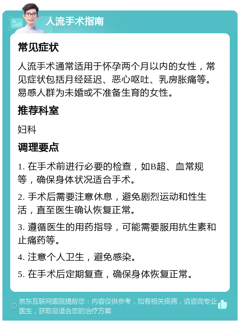 人流手术指南 常见症状 人流手术通常适用于怀孕两个月以内的女性，常见症状包括月经延迟、恶心呕吐、乳房胀痛等。易感人群为未婚或不准备生育的女性。 推荐科室 妇科 调理要点 1. 在手术前进行必要的检查，如B超、血常规等，确保身体状况适合手术。 2. 手术后需要注意休息，避免剧烈运动和性生活，直至医生确认恢复正常。 3. 遵循医生的用药指导，可能需要服用抗生素和止痛药等。 4. 注意个人卫生，避免感染。 5. 在手术后定期复查，确保身体恢复正常。